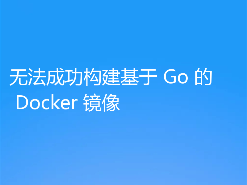 无法成功构建基于 Go 的 Docker 镜像