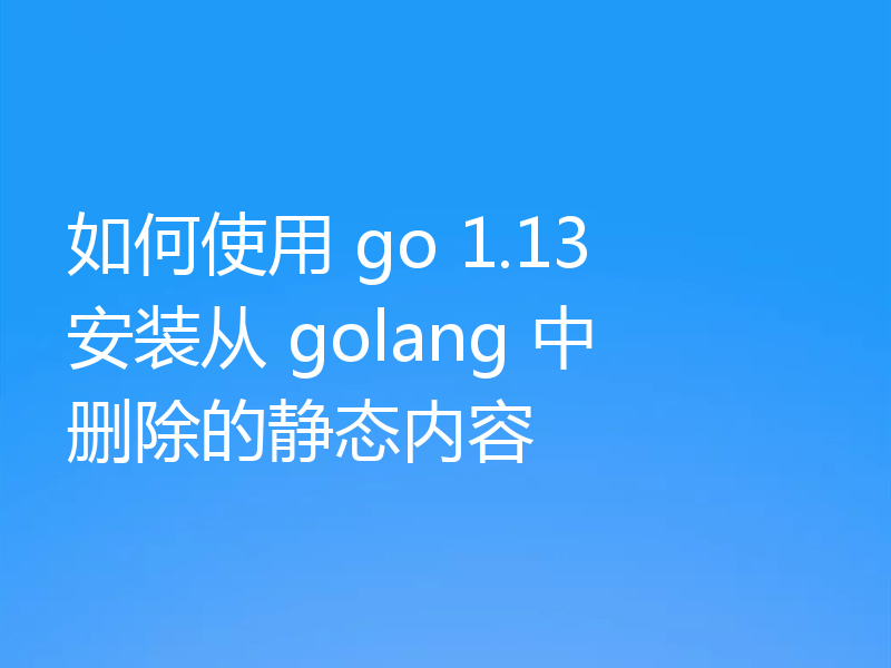如何使用 go 1.13 安装从 golang 中删除的静态内容