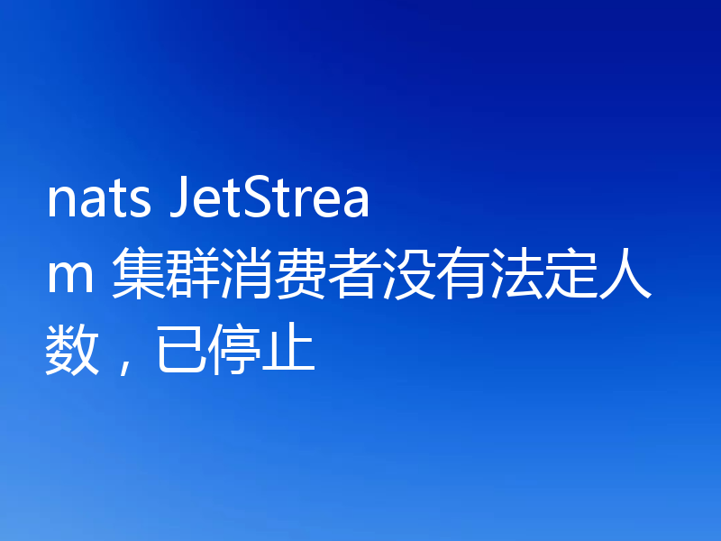 nats JetStream 集群消费者没有法定人数，已停止