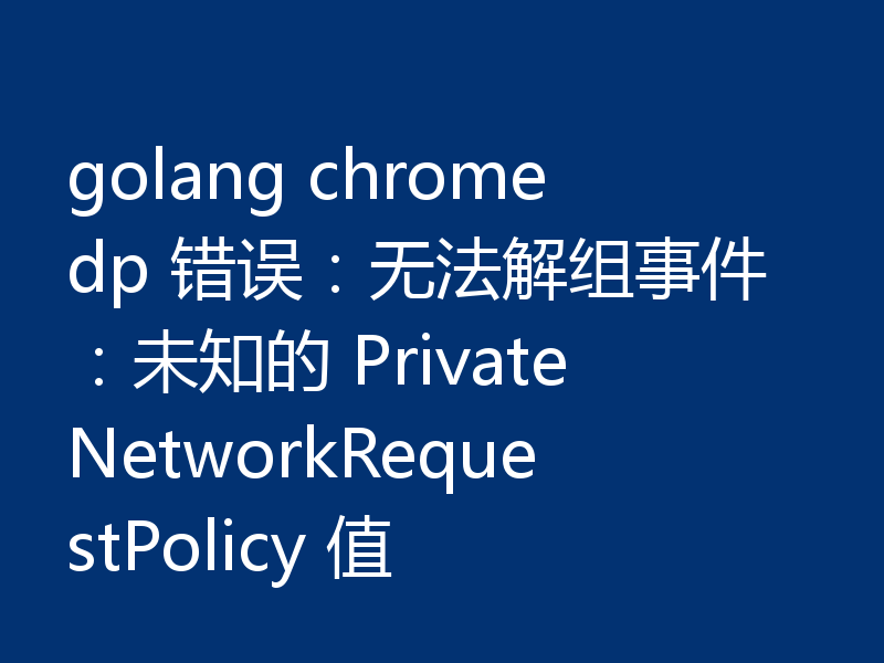golang chromedp 错误：无法解组事件：未知的 PrivateNetworkRequestPolicy 值
