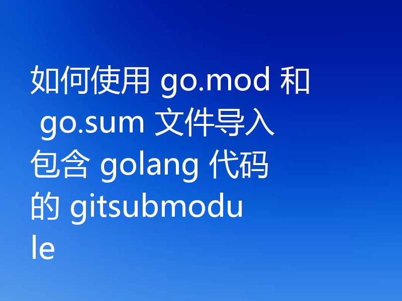 如何使用 go.mod 和 go.sum 文件导入包含 golang 代码的 gitsubmodule
