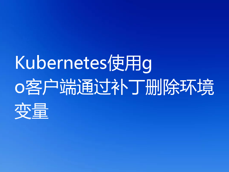 Kubernetes使用go客户端通过补丁删除环境变量