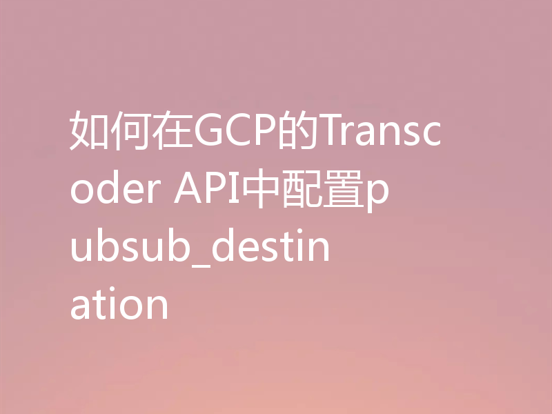 如何在GCP的Transcoder API中配置pubsub_destination