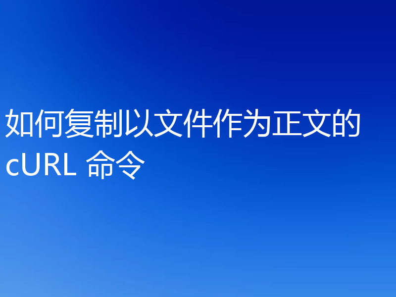 如何复制以文件作为正文的 cURL 命令