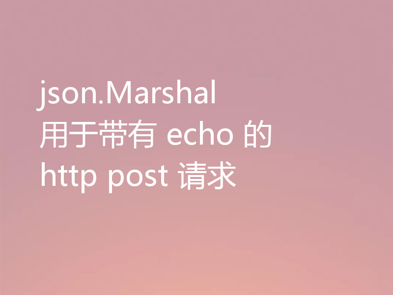 json.Marshal 用于带有 echo 的 http post 请求