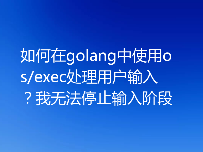 如何在golang中使用os/exec处理用户输入？我无法停止输入阶段