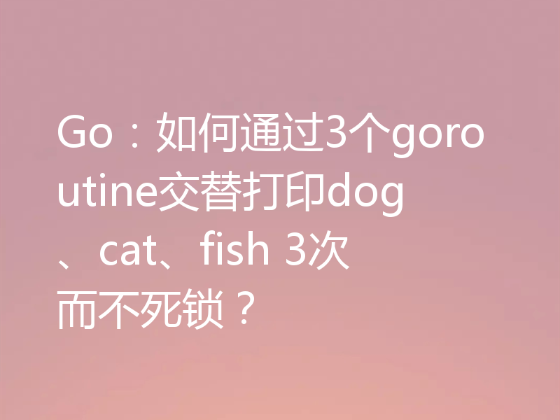 Go：如何通过3个goroutine交替打印dog、cat、fish 3次而不死锁？