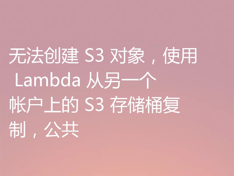 无法创建 S3 对象，使用 Lambda 从另一个帐户上的 S3 存储桶复制，公共