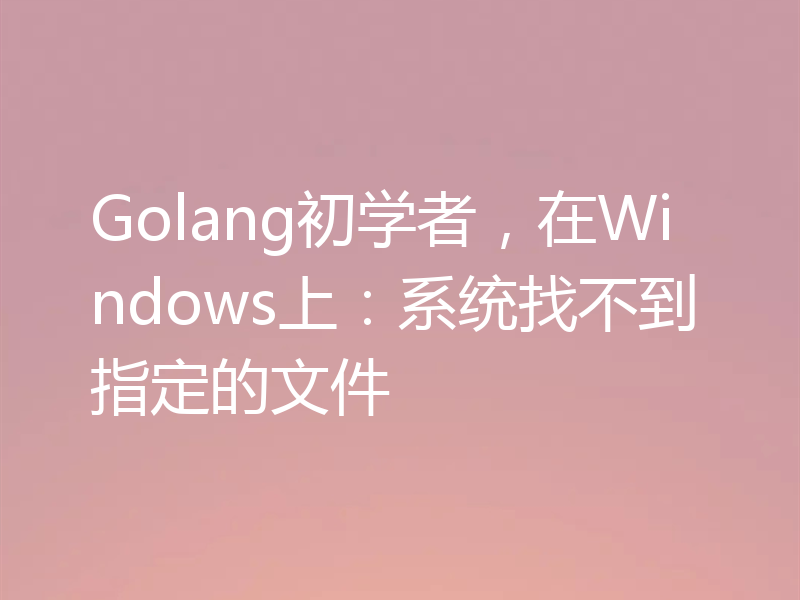 Golang初学者，在Windows上：系统找不到指定的文件
