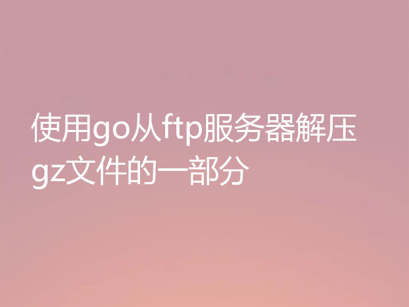 使用go从ftp服务器解压gz文件的一部分
