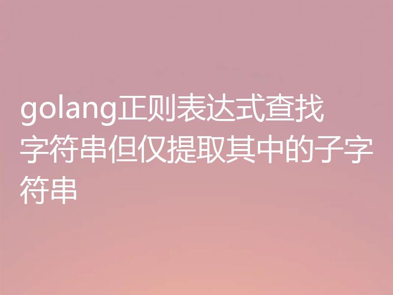 golang正则表达式查找字符串但仅提取其中的子字符串