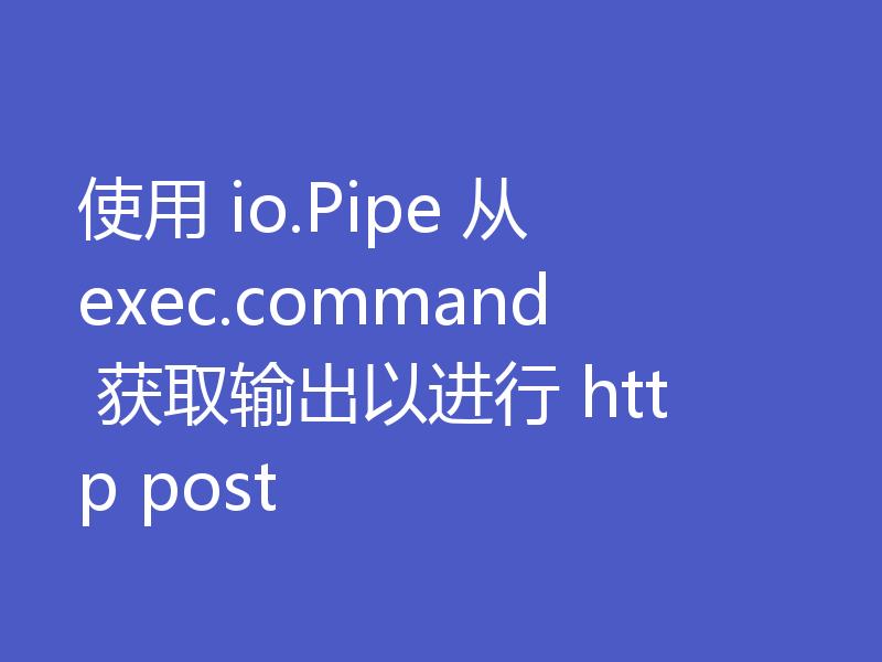 使用 io.Pipe 从 exec.command 获取输出以进行 http post