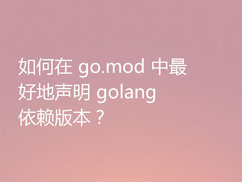 如何在 go.mod 中最好地声明 golang 依赖版本？