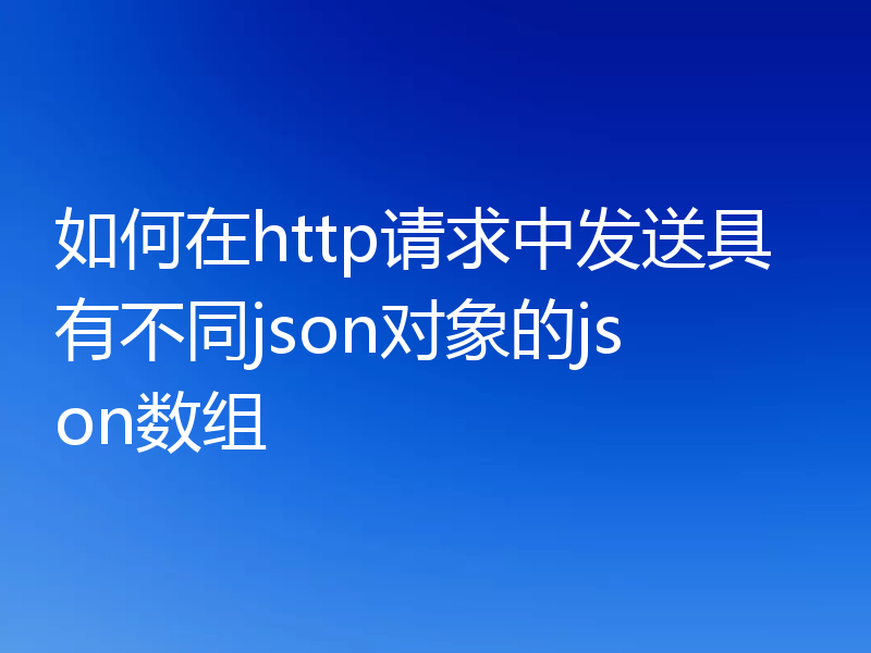 如何在http请求中发送具有不同json对象的json数组