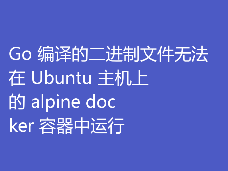 Go 编译的二进制文件无法在 Ubuntu 主机上的 alpine docker 容器中运行