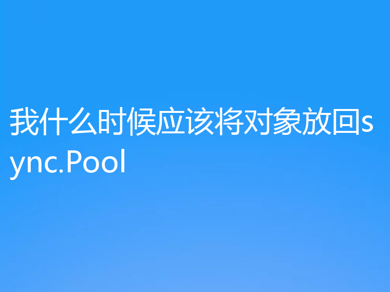 我什么时候应该将对象放回sync.Pool