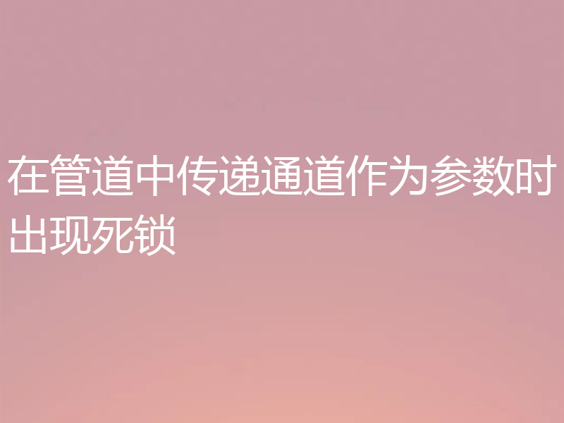 在管道中传递通道作为参数时出现死锁
