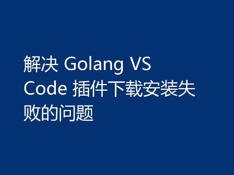 解决 Golang VS Code 插件下载安装失败的问题