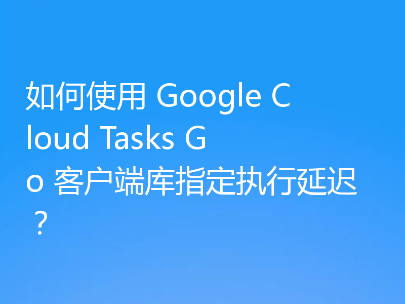 如何使用 Google Cloud Tasks Go 客户端库指定执行延迟？