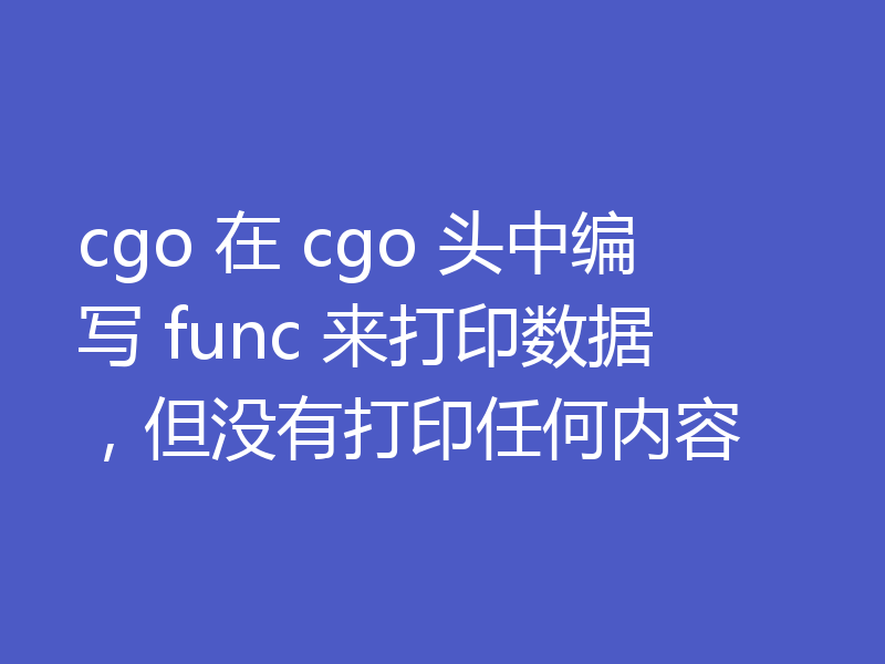 cgo 在 cgo 头中编写 func 来打印数据，但没有打印任何内容