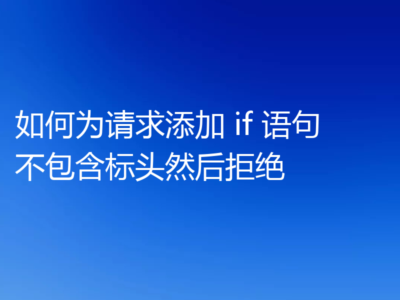 如何为请求添加 if 语句不包含标头然后拒绝