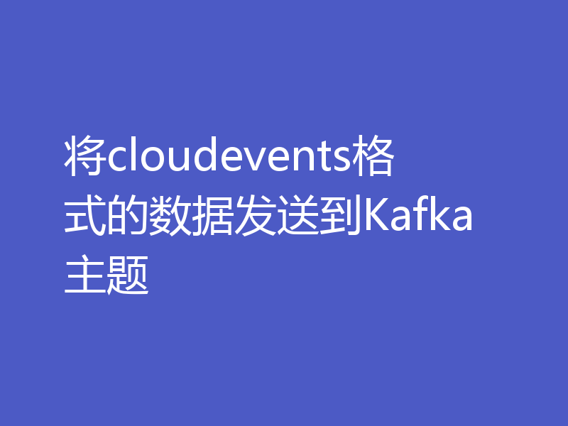 将cloudevents格式的数据发送到Kafka主题