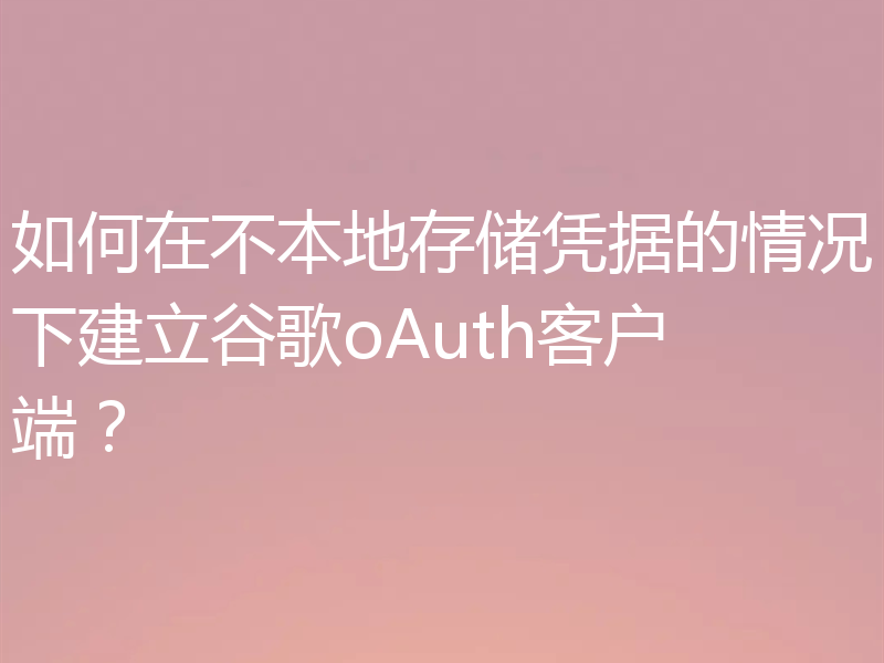 如何在不本地存储凭据的情况下建立谷歌oAuth客户端？