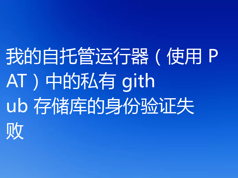 我的自托管运行器（使用 PAT）中的私有 github 存储库的身份验证失败