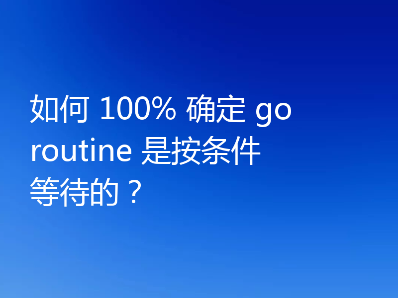 如何 100% 确定 goroutine 是按条件等待的？