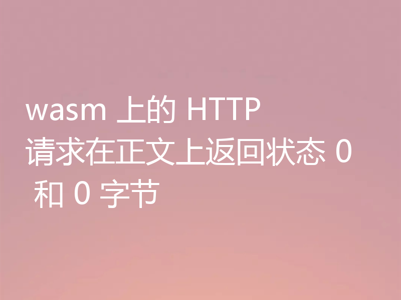 wasm 上的 HTTP 请求在正文上返回状态 0 和 0 字节