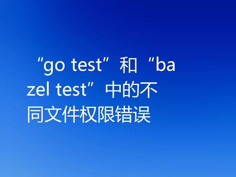 “go test”和“bazel test”中的不同文件权限错误