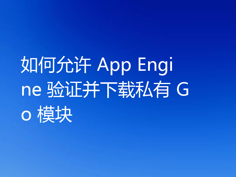 如何允许 App Engine 验证并下载私有 Go 模块