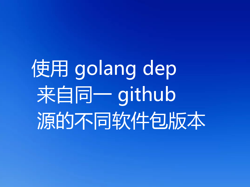 使用 golang dep 来自同一 github 源的不同软件包版本