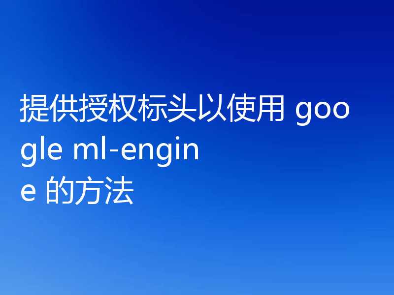 提供授权标头以使用 google ml-engine 的方法