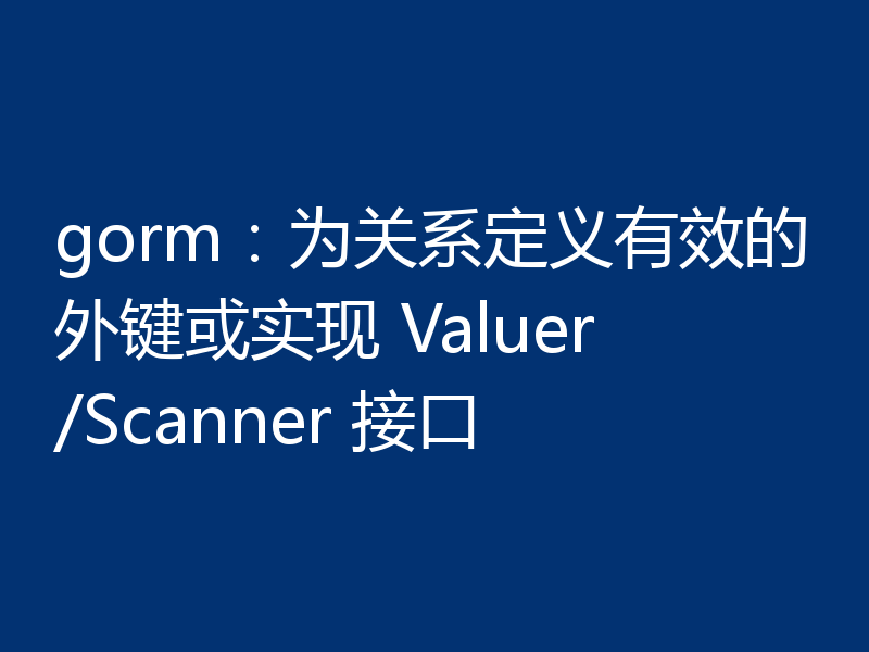 gorm：为关系定义有效的外键或实现 Valuer/Scanner 接口