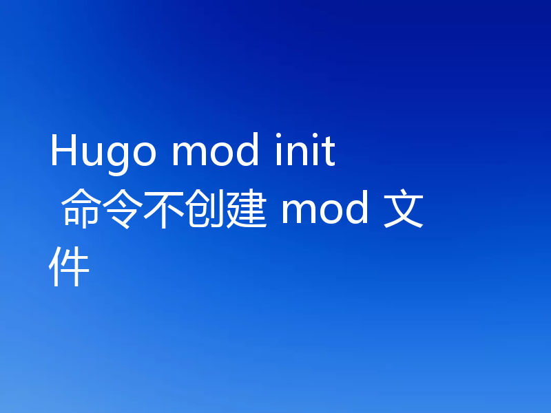 Hugo mod init 命令不创建 mod 文件