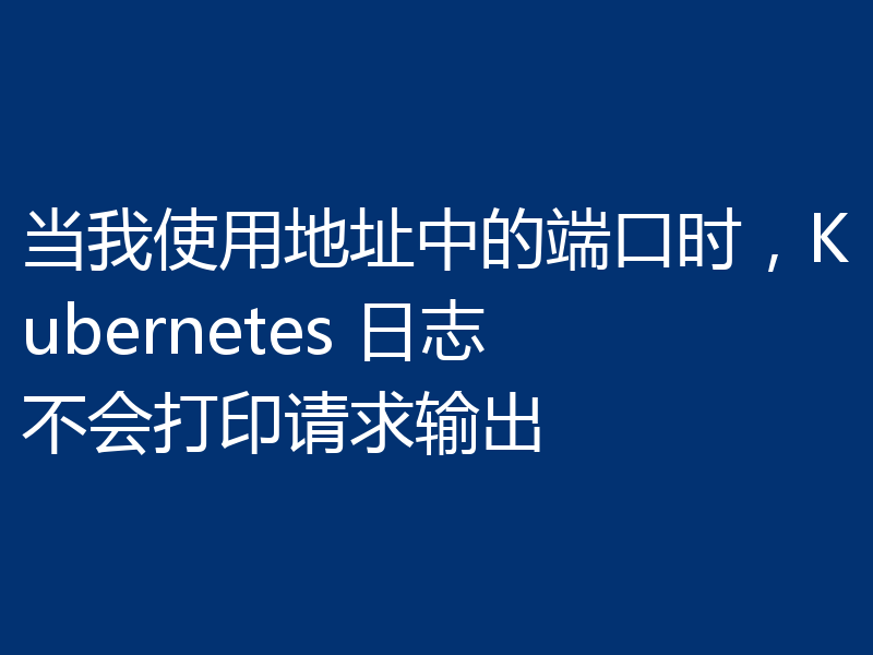 当我使用地址中的端口时，Kubernetes 日志不会打印请求输出