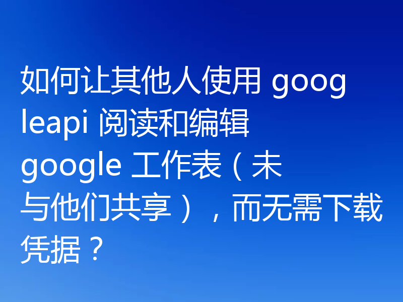 如何让其他人使用 googleapi 阅读和编辑 google 工作表（未与他们共享），而无需下载凭据？