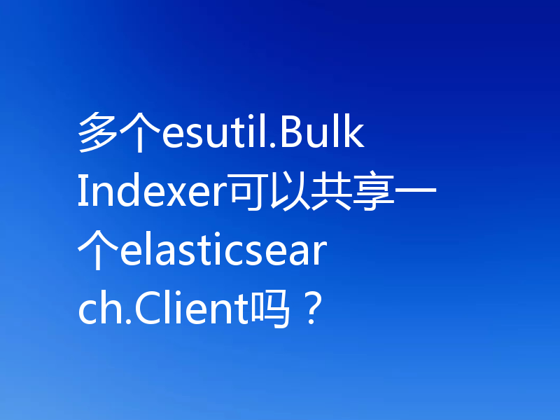 多个esutil.BulkIndexer可以共享一个elasticsearch.Client吗？
