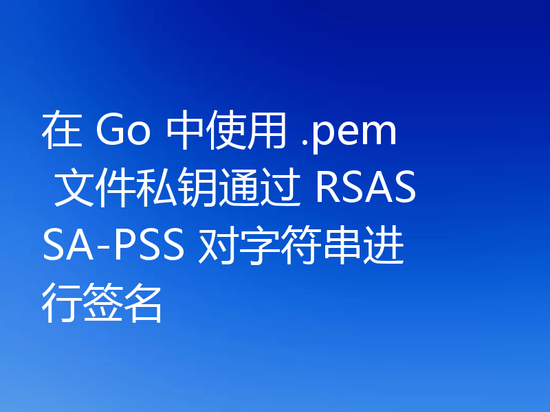 在 Go 中使用 .pem 文件私钥通过 RSASSA-PSS 对字符串进行签名