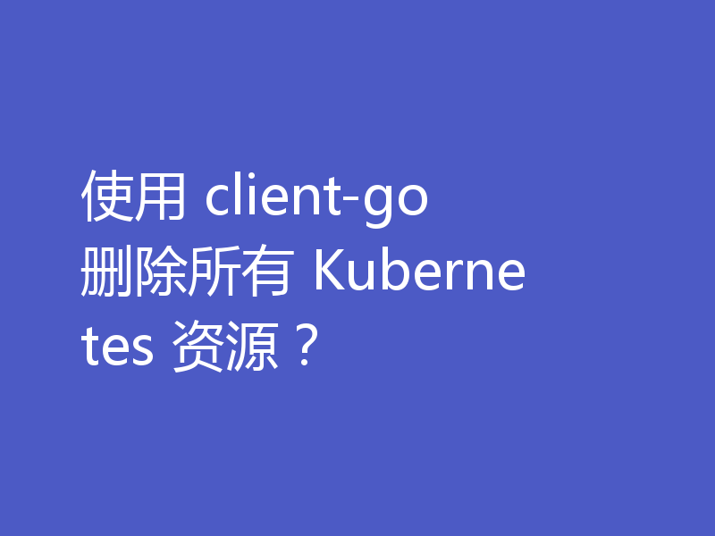 使用 client-go 删除所有 Kubernetes 资源？