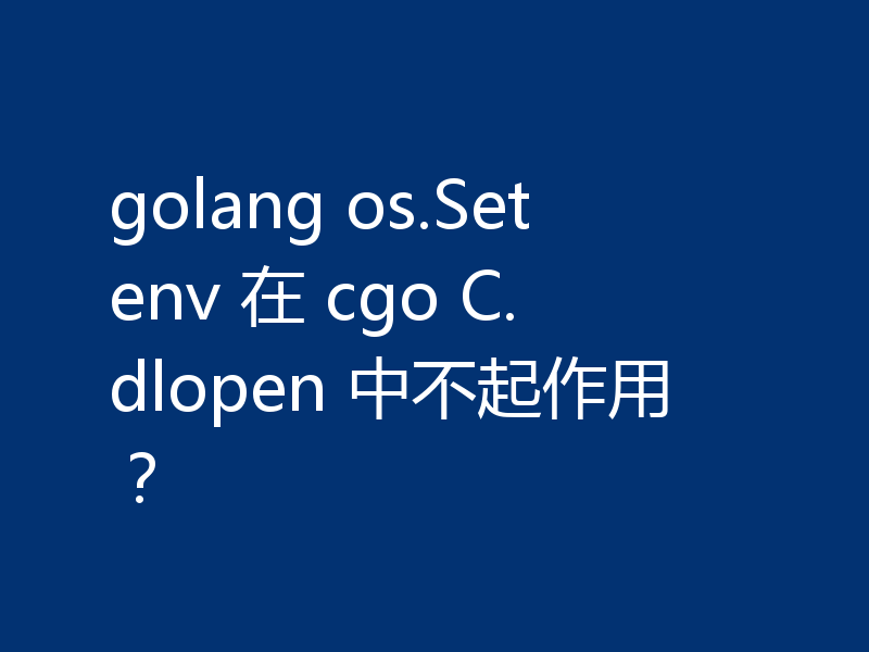 golang os.Setenv 在 cgo C.dlopen 中不起作用？