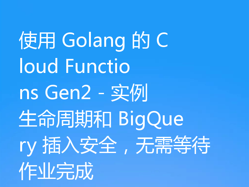 使用 Golang 的 Cloud Functions Gen2 - 实例生命周期和 BigQuery 插入安全，无需等待作业完成