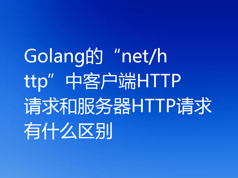 Golang的“net/http”中客户端HTTP请求和服务器HTTP请求有什么区别