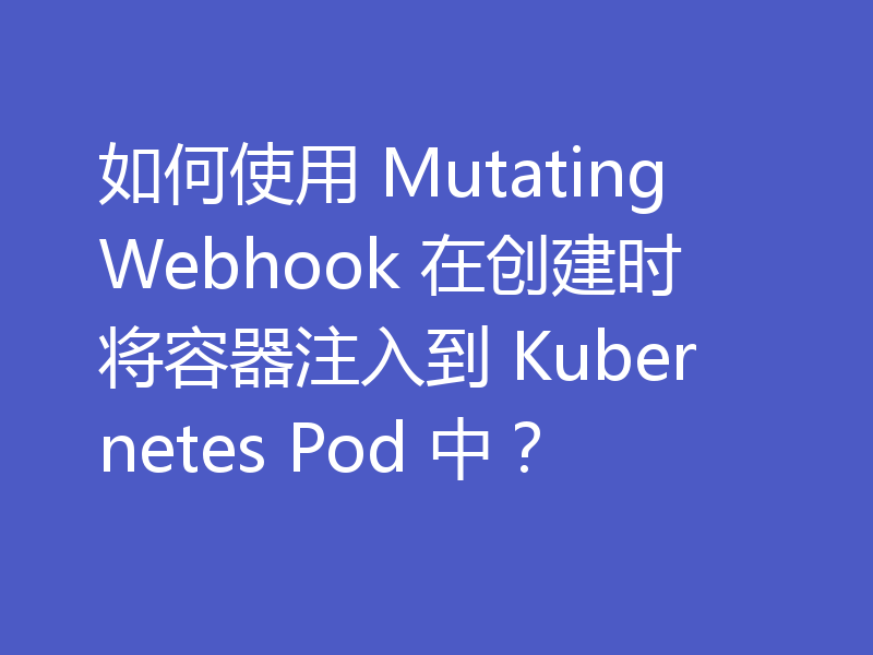 如何使用 MutatingWebhook 在创建时将容器注入到 Kubernetes Pod 中？