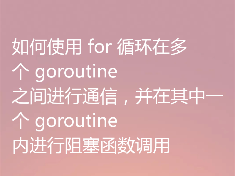 如何使用 for 循环在多个 goroutine 之间进行通信，并在其中一个 goroutine 内进行阻塞函数调用
