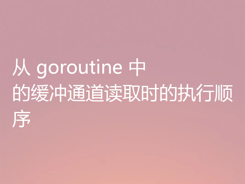 从 goroutine 中的缓冲通道读取时的执行顺序