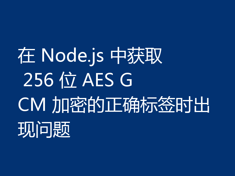 在 Node.js 中获取 256 位 AES GCM 加密的正确标签时出现问题