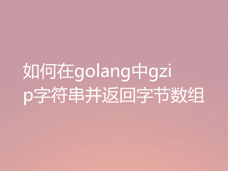 如何在golang中gzip字符串并返回字节数组
