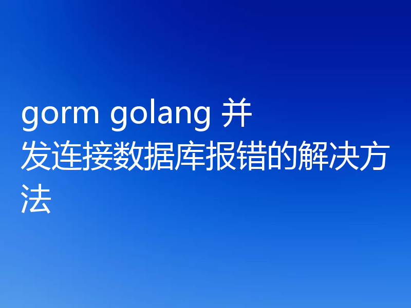 gorm golang 并发连接数据库报错的解决方法